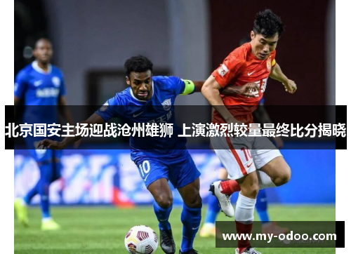 北京国安主场迎战沧州雄狮 上演激烈较量最终比分揭晓